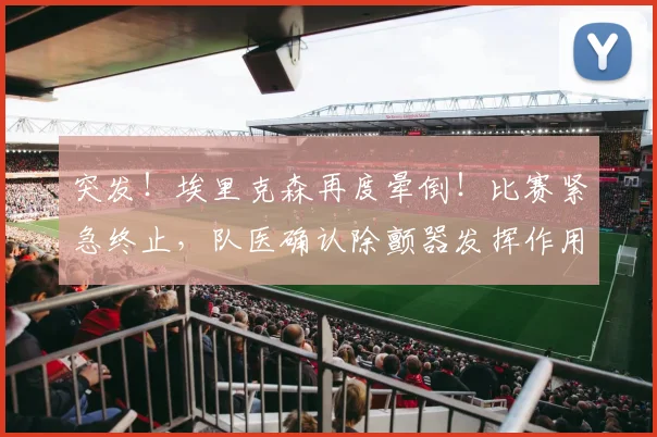 突发！埃里克森再度晕倒！比赛紧急终止，队医确认除颤器发挥作用